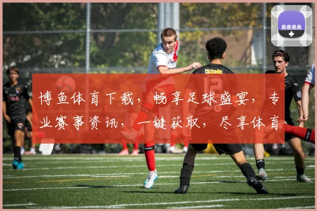 博鱼体育下载，畅享足球盛宴，专业赛事资讯，一键获取，尽享体育乐趣，不容错过