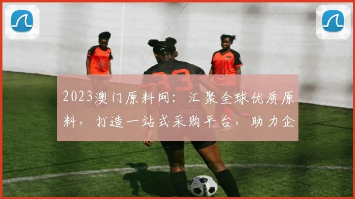 2023澳门原料网：汇聚全球优质原料，打造一站式采购平台，助力企业高效发展，商机无限，不容错过