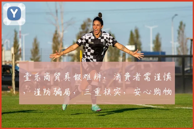 壹乐商贸真假难辨，消费者需谨慎，谨防骗局，三重核实，安心购物。
