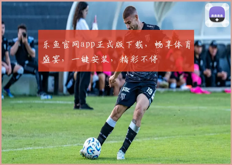 乐鱼官网app正式版下载，畅享体育盛宴，一键安装，精彩不停