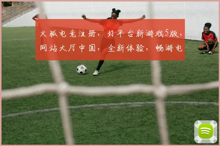 火狐电竞注册，好平台新游戏5版，网站大厅中国，全新体验，畅游电竞世界