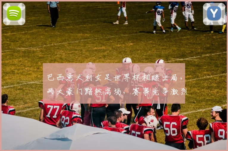 巴西意大利女足世界杯相继出局，两大豪门黯然离场，赛事竞争激烈